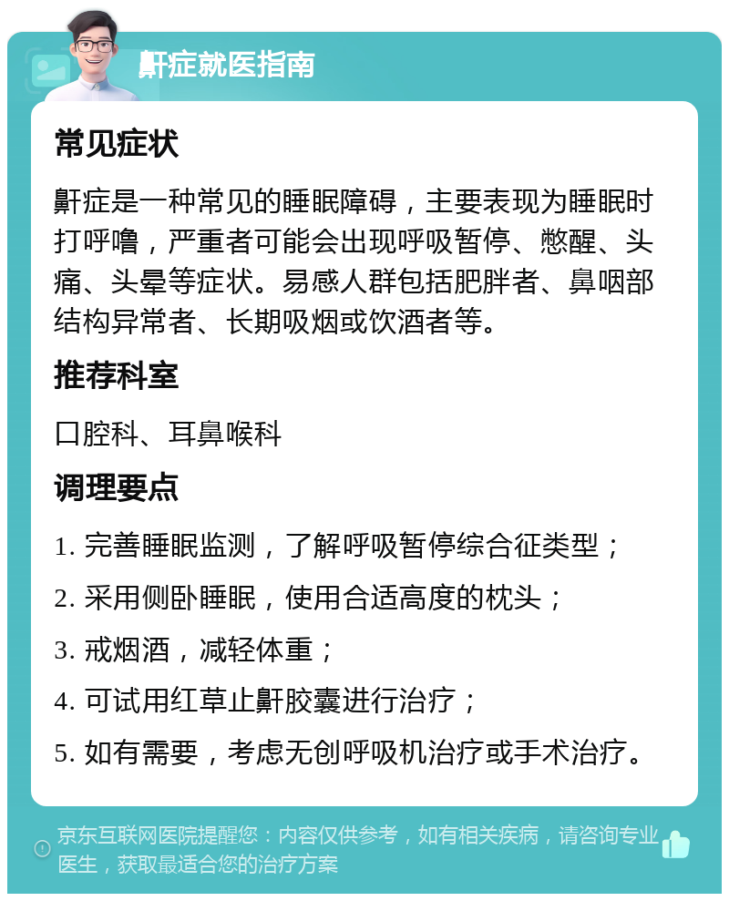 鼾症就医指南 常见症状 鼾症是一种常见的睡眠障碍，主要表现为睡眠时打呼噜，严重者可能会出现呼吸暂停、憋醒、头痛、头晕等症状。易感人群包括肥胖者、鼻咽部结构异常者、长期吸烟或饮酒者等。 推荐科室 口腔科、耳鼻喉科 调理要点 1. 完善睡眠监测，了解呼吸暂停综合征类型； 2. 采用侧卧睡眠，使用合适高度的枕头； 3. 戒烟酒，减轻体重； 4. 可试用红草止鼾胶囊进行治疗； 5. 如有需要，考虑无创呼吸机治疗或手术治疗。