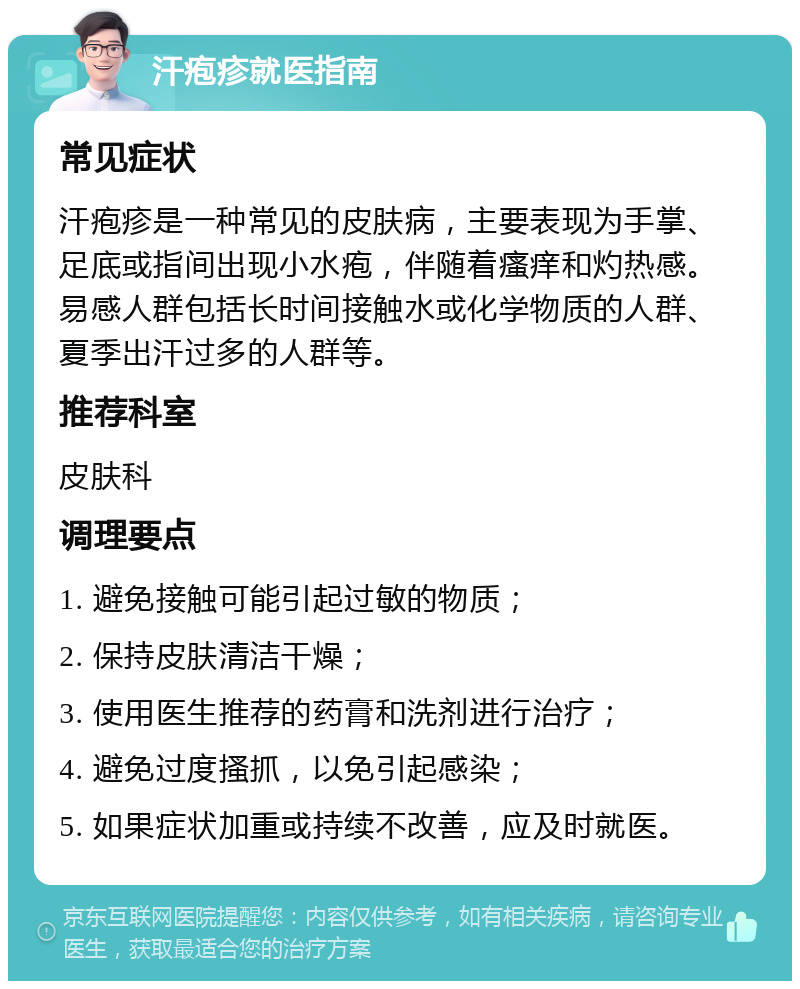 汗疱疹就医指南 常见症状 汗疱疹是一种常见的皮肤病，主要表现为手掌、足底或指间出现小水疱，伴随着瘙痒和灼热感。易感人群包括长时间接触水或化学物质的人群、夏季出汗过多的人群等。 推荐科室 皮肤科 调理要点 1. 避免接触可能引起过敏的物质； 2. 保持皮肤清洁干燥； 3. 使用医生推荐的药膏和洗剂进行治疗； 4. 避免过度搔抓，以免引起感染； 5. 如果症状加重或持续不改善，应及时就医。