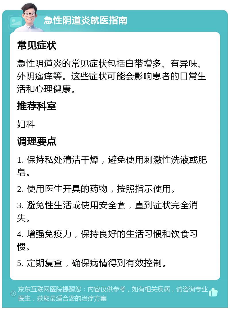 急性阴道炎就医指南 常见症状 急性阴道炎的常见症状包括白带增多、有异味、外阴瘙痒等。这些症状可能会影响患者的日常生活和心理健康。 推荐科室 妇科 调理要点 1. 保持私处清洁干燥，避免使用刺激性洗液或肥皂。 2. 使用医生开具的药物，按照指示使用。 3. 避免性生活或使用安全套，直到症状完全消失。 4. 增强免疫力，保持良好的生活习惯和饮食习惯。 5. 定期复查，确保病情得到有效控制。