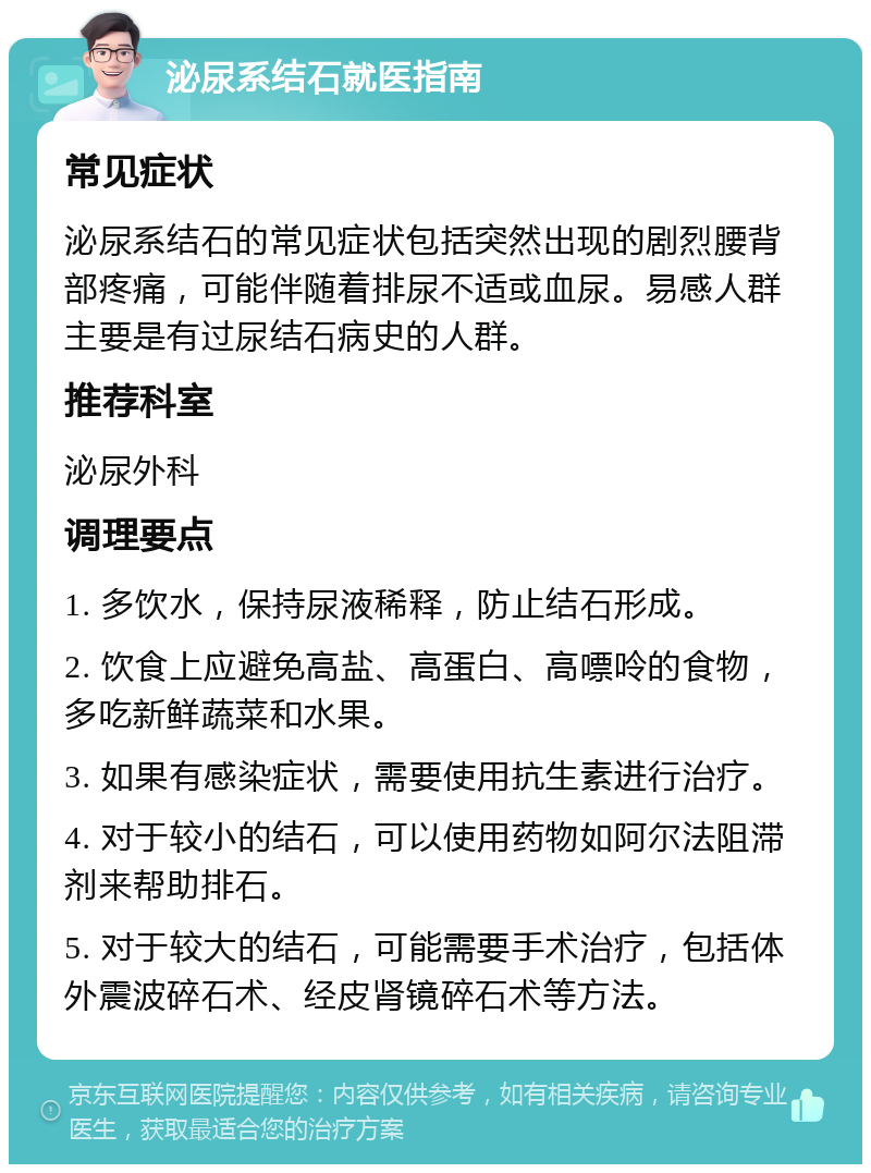 泌尿系结石就医指南 常见症状 泌尿系结石的常见症状包括突然出现的剧烈腰背部疼痛，可能伴随着排尿不适或血尿。易感人群主要是有过尿结石病史的人群。 推荐科室 泌尿外科 调理要点 1. 多饮水，保持尿液稀释，防止结石形成。 2. 饮食上应避免高盐、高蛋白、高嘌呤的食物，多吃新鲜蔬菜和水果。 3. 如果有感染症状，需要使用抗生素进行治疗。 4. 对于较小的结石，可以使用药物如阿尔法阻滞剂来帮助排石。 5. 对于较大的结石，可能需要手术治疗，包括体外震波碎石术、经皮肾镜碎石术等方法。