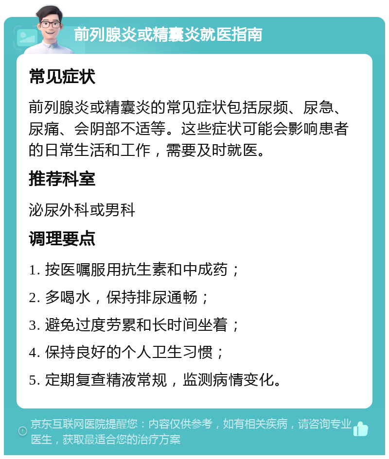 前列腺炎或精囊炎就医指南 常见症状 前列腺炎或精囊炎的常见症状包括尿频、尿急、尿痛、会阴部不适等。这些症状可能会影响患者的日常生活和工作，需要及时就医。 推荐科室 泌尿外科或男科 调理要点 1. 按医嘱服用抗生素和中成药； 2. 多喝水，保持排尿通畅； 3. 避免过度劳累和长时间坐着； 4. 保持良好的个人卫生习惯； 5. 定期复查精液常规，监测病情变化。