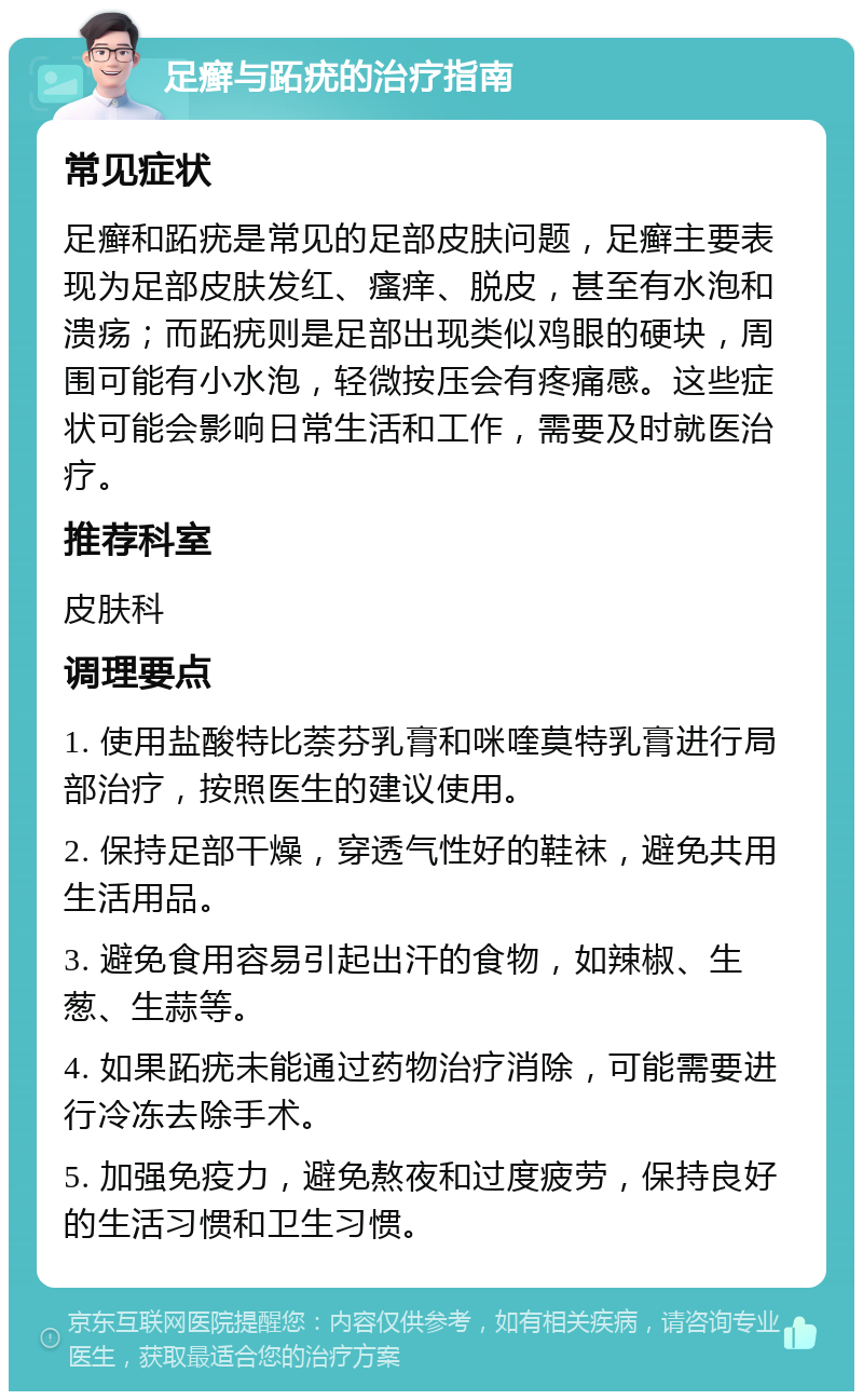 足癣与跖疣的治疗指南 常见症状 足癣和跖疣是常见的足部皮肤问题，足癣主要表现为足部皮肤发红、瘙痒、脱皮，甚至有水泡和溃疡；而跖疣则是足部出现类似鸡眼的硬块，周围可能有小水泡，轻微按压会有疼痛感。这些症状可能会影响日常生活和工作，需要及时就医治疗。 推荐科室 皮肤科 调理要点 1. 使用盐酸特比萘芬乳膏和咪喹莫特乳膏进行局部治疗，按照医生的建议使用。 2. 保持足部干燥，穿透气性好的鞋袜，避免共用生活用品。 3. 避免食用容易引起出汗的食物，如辣椒、生葱、生蒜等。 4. 如果跖疣未能通过药物治疗消除，可能需要进行冷冻去除手术。 5. 加强免疫力，避免熬夜和过度疲劳，保持良好的生活习惯和卫生习惯。