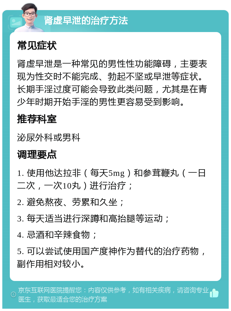 肾虚早泄的治疗方法 常见症状 肾虚早泄是一种常见的男性性功能障碍，主要表现为性交时不能完成、勃起不坚或早泄等症状。长期手淫过度可能会导致此类问题，尤其是在青少年时期开始手淫的男性更容易受到影响。 推荐科室 泌尿外科或男科 调理要点 1. 使用他达拉非（每天5mg）和参茸鞭丸（一日二次，一次10丸）进行治疗； 2. 避免熬夜、劳累和久坐； 3. 每天适当进行深蹲和高抬腿等运动； 4. 忌酒和辛辣食物； 5. 可以尝试使用国产度神作为替代的治疗药物，副作用相对较小。