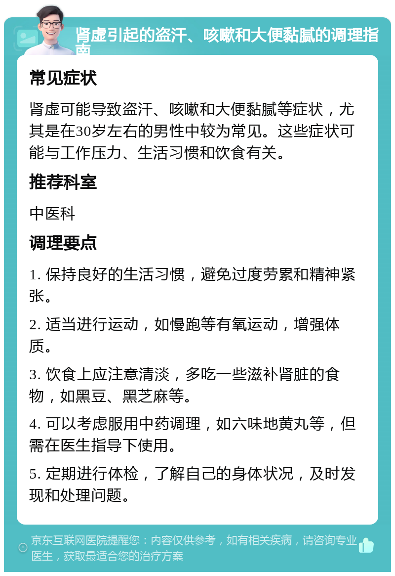 肾虚引起的盗汗、咳嗽和大便黏腻的调理指南 常见症状 肾虚可能导致盗汗、咳嗽和大便黏腻等症状，尤其是在30岁左右的男性中较为常见。这些症状可能与工作压力、生活习惯和饮食有关。 推荐科室 中医科 调理要点 1. 保持良好的生活习惯，避免过度劳累和精神紧张。 2. 适当进行运动，如慢跑等有氧运动，增强体质。 3. 饮食上应注意清淡，多吃一些滋补肾脏的食物，如黑豆、黑芝麻等。 4. 可以考虑服用中药调理，如六味地黄丸等，但需在医生指导下使用。 5. 定期进行体检，了解自己的身体状况，及时发现和处理问题。