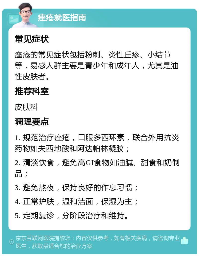 痤疮就医指南 常见症状 痤疮的常见症状包括粉刺、炎性丘疹、小结节等，易感人群主要是青少年和成年人，尤其是油性皮肤者。 推荐科室 皮肤科 调理要点 1. 规范治疗痤疮，口服多西环素，联合外用抗炎药物如夫西地酸和阿达帕林凝胶； 2. 清淡饮食，避免高GI食物如油腻、甜食和奶制品； 3. 避免熬夜，保持良好的作息习惯； 4. 正常护肤，温和洁面，保湿为主； 5. 定期复诊，分阶段治疗和维持。