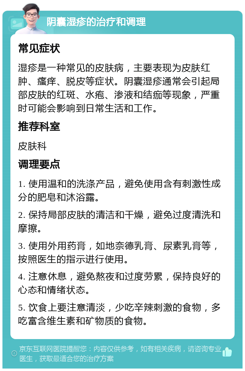 阴囊湿疹的治疗和调理 常见症状 湿疹是一种常见的皮肤病，主要表现为皮肤红肿、瘙痒、脱皮等症状。阴囊湿疹通常会引起局部皮肤的红斑、水疱、渗液和结痂等现象，严重时可能会影响到日常生活和工作。 推荐科室 皮肤科 调理要点 1. 使用温和的洗涤产品，避免使用含有刺激性成分的肥皂和沐浴露。 2. 保持局部皮肤的清洁和干燥，避免过度清洗和摩擦。 3. 使用外用药膏，如地奈德乳膏、尿素乳膏等，按照医生的指示进行使用。 4. 注意休息，避免熬夜和过度劳累，保持良好的心态和情绪状态。 5. 饮食上要注意清淡，少吃辛辣刺激的食物，多吃富含维生素和矿物质的食物。