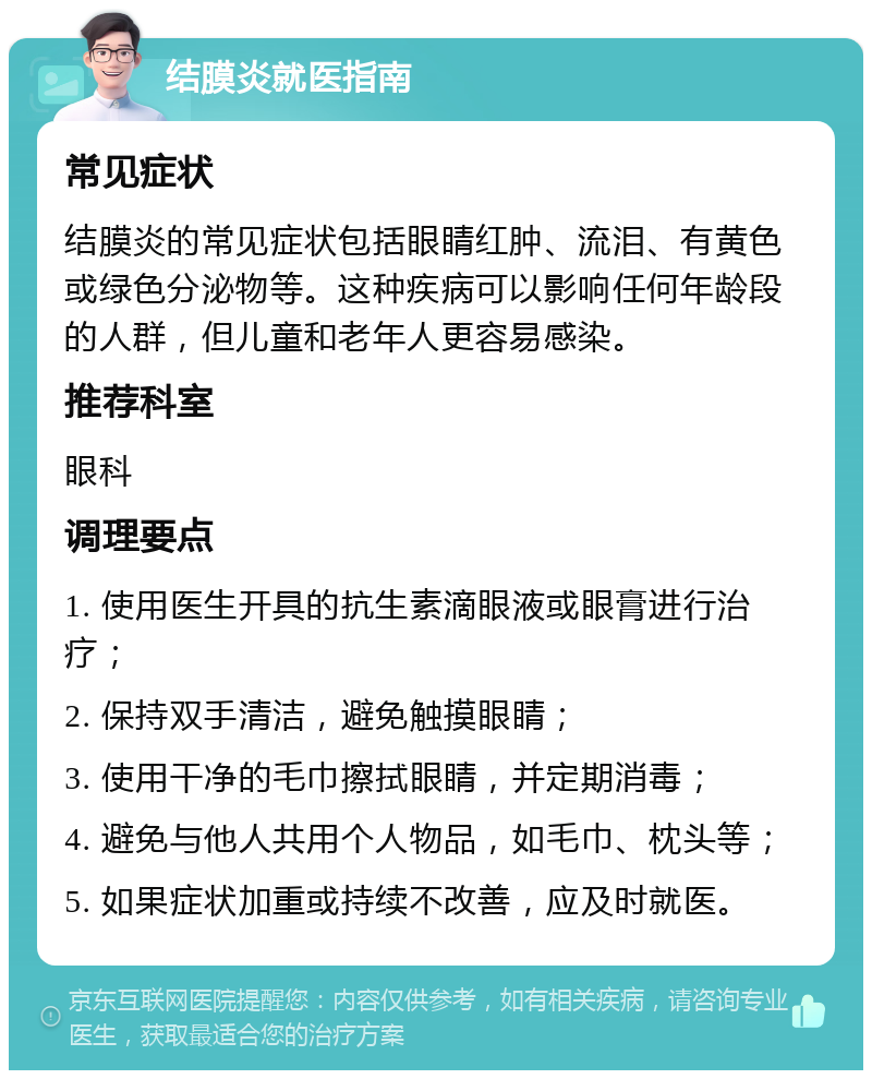 结膜炎就医指南 常见症状 结膜炎的常见症状包括眼睛红肿、流泪、有黄色或绿色分泌物等。这种疾病可以影响任何年龄段的人群，但儿童和老年人更容易感染。 推荐科室 眼科 调理要点 1. 使用医生开具的抗生素滴眼液或眼膏进行治疗； 2. 保持双手清洁，避免触摸眼睛； 3. 使用干净的毛巾擦拭眼睛，并定期消毒； 4. 避免与他人共用个人物品，如毛巾、枕头等； 5. 如果症状加重或持续不改善，应及时就医。