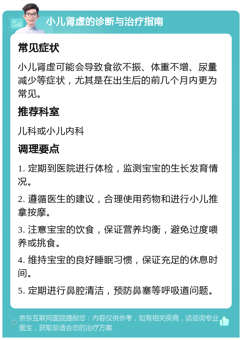 小儿肾虚的诊断与治疗指南 常见症状 小儿肾虚可能会导致食欲不振、体重不增、尿量减少等症状，尤其是在出生后的前几个月内更为常见。 推荐科室 儿科或小儿内科 调理要点 1. 定期到医院进行体检，监测宝宝的生长发育情况。 2. 遵循医生的建议，合理使用药物和进行小儿推拿按摩。 3. 注意宝宝的饮食，保证营养均衡，避免过度喂养或挑食。 4. 维持宝宝的良好睡眠习惯，保证充足的休息时间。 5. 定期进行鼻腔清洁，预防鼻塞等呼吸道问题。