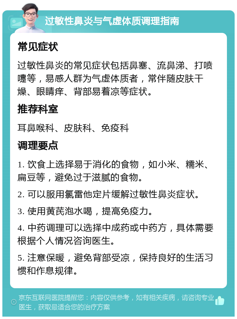 过敏性鼻炎与气虚体质调理指南 常见症状 过敏性鼻炎的常见症状包括鼻塞、流鼻涕、打喷嚏等，易感人群为气虚体质者，常伴随皮肤干燥、眼睛痒、背部易着凉等症状。 推荐科室 耳鼻喉科、皮肤科、免疫科 调理要点 1. 饮食上选择易于消化的食物，如小米、糯米、扁豆等，避免过于滋腻的食物。 2. 可以服用氯雷他定片缓解过敏性鼻炎症状。 3. 使用黄芪泡水喝，提高免疫力。 4. 中药调理可以选择中成药或中药方，具体需要根据个人情况咨询医生。 5. 注意保暖，避免背部受凉，保持良好的生活习惯和作息规律。