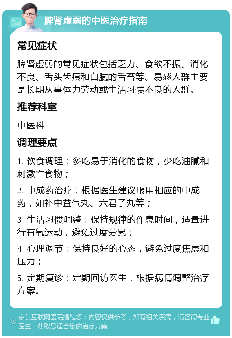 脾肾虚弱的中医治疗指南 常见症状 脾肾虚弱的常见症状包括乏力、食欲不振、消化不良、舌头齿痕和白腻的舌苔等。易感人群主要是长期从事体力劳动或生活习惯不良的人群。 推荐科室 中医科 调理要点 1. 饮食调理：多吃易于消化的食物，少吃油腻和刺激性食物； 2. 中成药治疗：根据医生建议服用相应的中成药，如补中益气丸、六君子丸等； 3. 生活习惯调整：保持规律的作息时间，适量进行有氧运动，避免过度劳累； 4. 心理调节：保持良好的心态，避免过度焦虑和压力； 5. 定期复诊：定期回访医生，根据病情调整治疗方案。