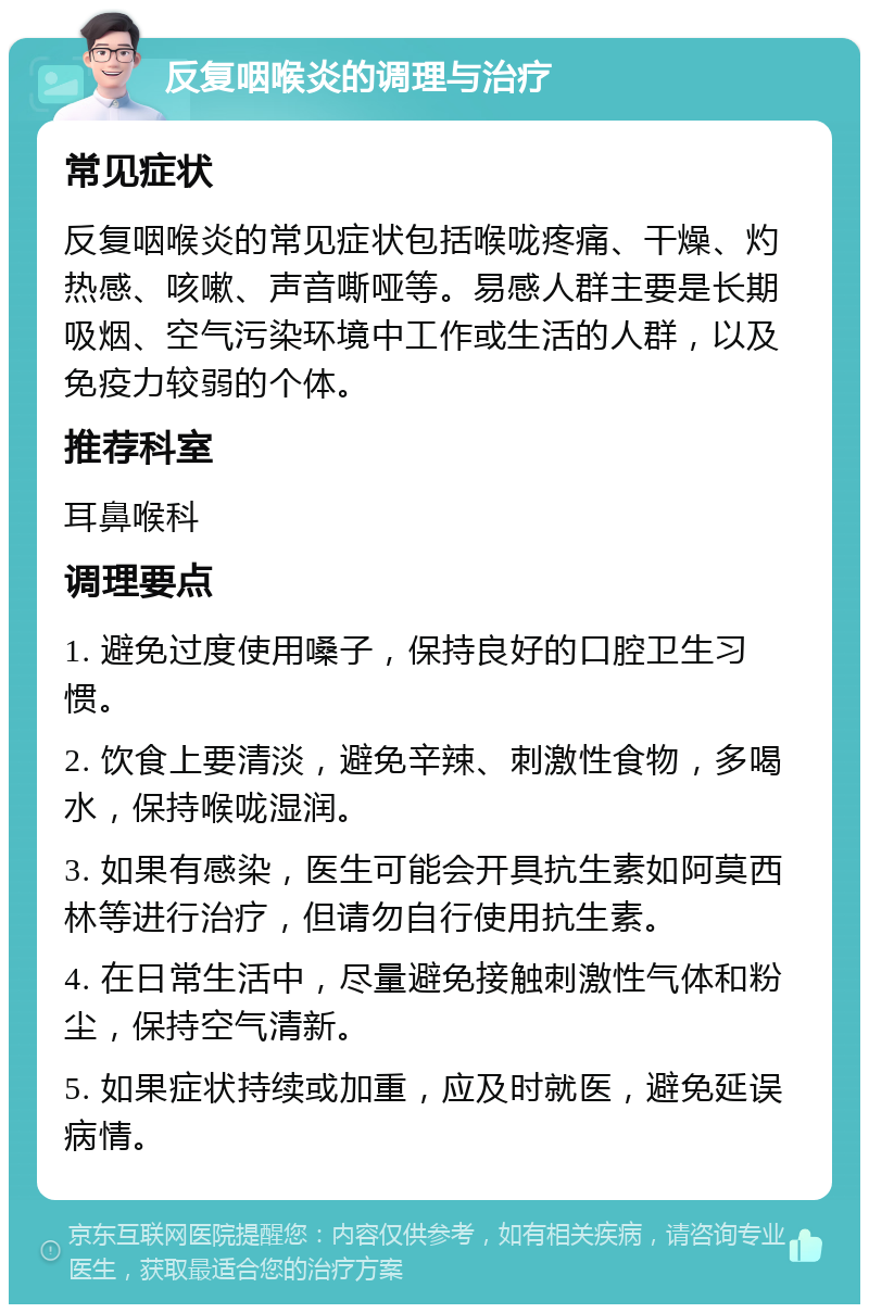 反复咽喉炎的调理与治疗 常见症状 反复咽喉炎的常见症状包括喉咙疼痛、干燥、灼热感、咳嗽、声音嘶哑等。易感人群主要是长期吸烟、空气污染环境中工作或生活的人群，以及免疫力较弱的个体。 推荐科室 耳鼻喉科 调理要点 1. 避免过度使用嗓子，保持良好的口腔卫生习惯。 2. 饮食上要清淡，避免辛辣、刺激性食物，多喝水，保持喉咙湿润。 3. 如果有感染，医生可能会开具抗生素如阿莫西林等进行治疗，但请勿自行使用抗生素。 4. 在日常生活中，尽量避免接触刺激性气体和粉尘，保持空气清新。 5. 如果症状持续或加重，应及时就医，避免延误病情。