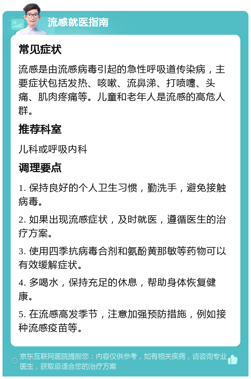 流感就医指南 常见症状 流感是由流感病毒引起的急性呼吸道传染病，主要症状包括发热、咳嗽、流鼻涕、打喷嚏、头痛、肌肉疼痛等。儿童和老年人是流感的高危人群。 推荐科室 儿科或呼吸内科 调理要点 1. 保持良好的个人卫生习惯，勤洗手，避免接触病毒。 2. 如果出现流感症状，及时就医，遵循医生的治疗方案。 3. 使用四季抗病毒合剂和氨酚黄那敏等药物可以有效缓解症状。 4. 多喝水，保持充足的休息，帮助身体恢复健康。 5. 在流感高发季节，注意加强预防措施，例如接种流感疫苗等。