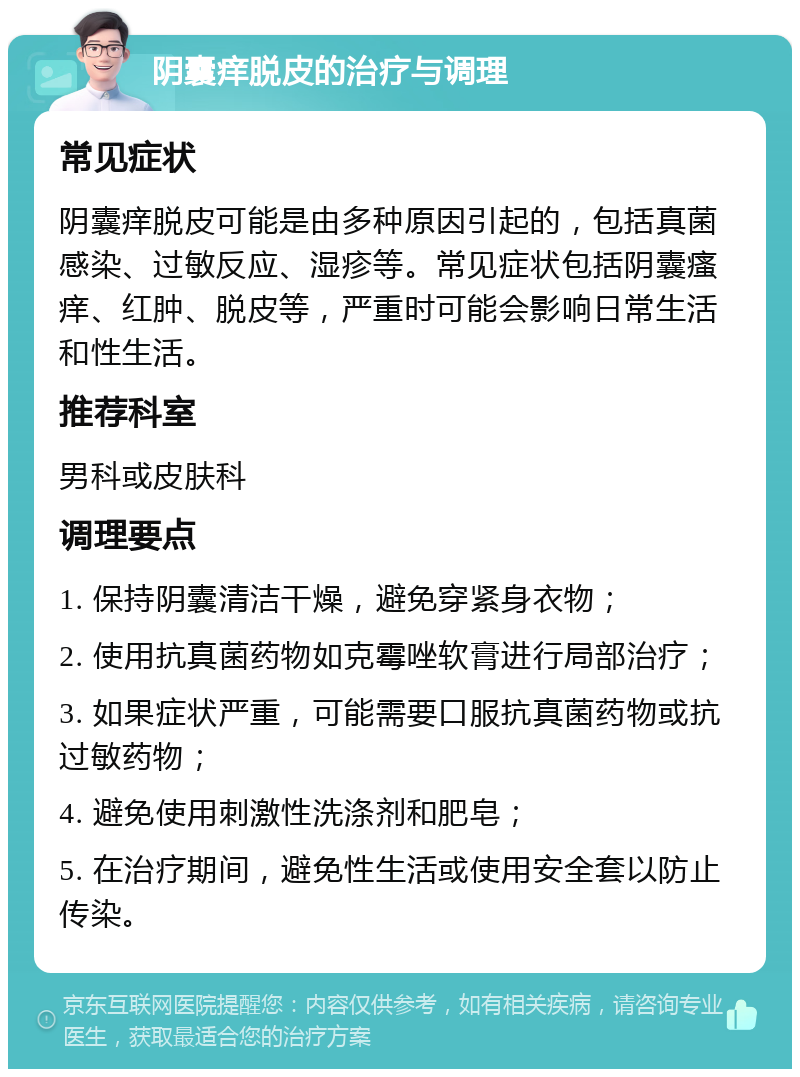 阴囊痒脱皮的治疗与调理 常见症状 阴囊痒脱皮可能是由多种原因引起的，包括真菌感染、过敏反应、湿疹等。常见症状包括阴囊瘙痒、红肿、脱皮等，严重时可能会影响日常生活和性生活。 推荐科室 男科或皮肤科 调理要点 1. 保持阴囊清洁干燥，避免穿紧身衣物； 2. 使用抗真菌药物如克霉唑软膏进行局部治疗； 3. 如果症状严重，可能需要口服抗真菌药物或抗过敏药物； 4. 避免使用刺激性洗涤剂和肥皂； 5. 在治疗期间，避免性生活或使用安全套以防止传染。