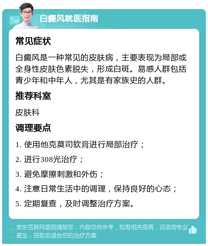 白癜风就医指南 常见症状 白癜风是一种常见的皮肤病，主要表现为局部或全身性皮肤色素脱失，形成白斑。易感人群包括青少年和中年人，尤其是有家族史的人群。 推荐科室 皮肤科 调理要点 1. 使用他克莫司软膏进行局部治疗； 2. 进行308光治疗； 3. 避免摩擦刺激和外伤； 4. 注意日常生活中的调理，保持良好的心态； 5. 定期复查，及时调整治疗方案。