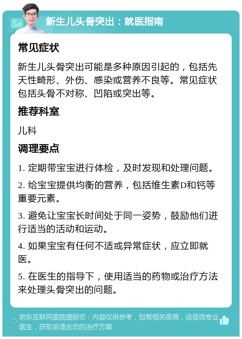 新生儿头骨突出：就医指南 常见症状 新生儿头骨突出可能是多种原因引起的，包括先天性畸形、外伤、感染或营养不良等。常见症状包括头骨不对称、凹陷或突出等。 推荐科室 儿科 调理要点 1. 定期带宝宝进行体检，及时发现和处理问题。 2. 给宝宝提供均衡的营养，包括维生素D和钙等重要元素。 3. 避免让宝宝长时间处于同一姿势，鼓励他们进行适当的活动和运动。 4. 如果宝宝有任何不适或异常症状，应立即就医。 5. 在医生的指导下，使用适当的药物或治疗方法来处理头骨突出的问题。