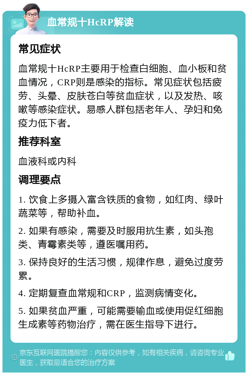 血常规十HcRP解读 常见症状 血常规十HcRP主要用于检查白细胞、血小板和贫血情况，CRP则是感染的指标。常见症状包括疲劳、头晕、皮肤苍白等贫血症状，以及发热、咳嗽等感染症状。易感人群包括老年人、孕妇和免疫力低下者。 推荐科室 血液科或内科 调理要点 1. 饮食上多摄入富含铁质的食物，如红肉、绿叶蔬菜等，帮助补血。 2. 如果有感染，需要及时服用抗生素，如头孢类、青霉素类等，遵医嘱用药。 3. 保持良好的生活习惯，规律作息，避免过度劳累。 4. 定期复查血常规和CRP，监测病情变化。 5. 如果贫血严重，可能需要输血或使用促红细胞生成素等药物治疗，需在医生指导下进行。