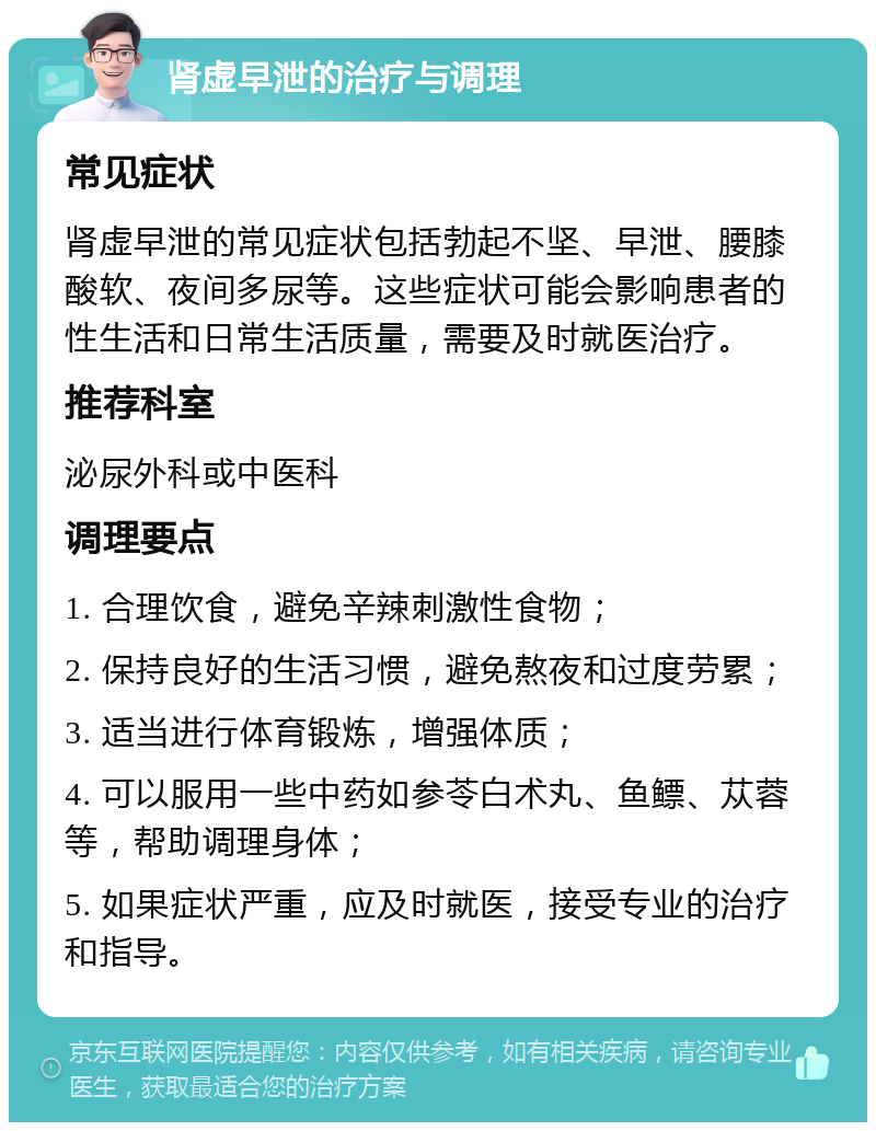 肾虚早泄的治疗与调理 常见症状 肾虚早泄的常见症状包括勃起不坚、早泄、腰膝酸软、夜间多尿等。这些症状可能会影响患者的性生活和日常生活质量，需要及时就医治疗。 推荐科室 泌尿外科或中医科 调理要点 1. 合理饮食，避免辛辣刺激性食物； 2. 保持良好的生活习惯，避免熬夜和过度劳累； 3. 适当进行体育锻炼，增强体质； 4. 可以服用一些中药如参苓白术丸、鱼鳔、苁蓉等，帮助调理身体； 5. 如果症状严重，应及时就医，接受专业的治疗和指导。