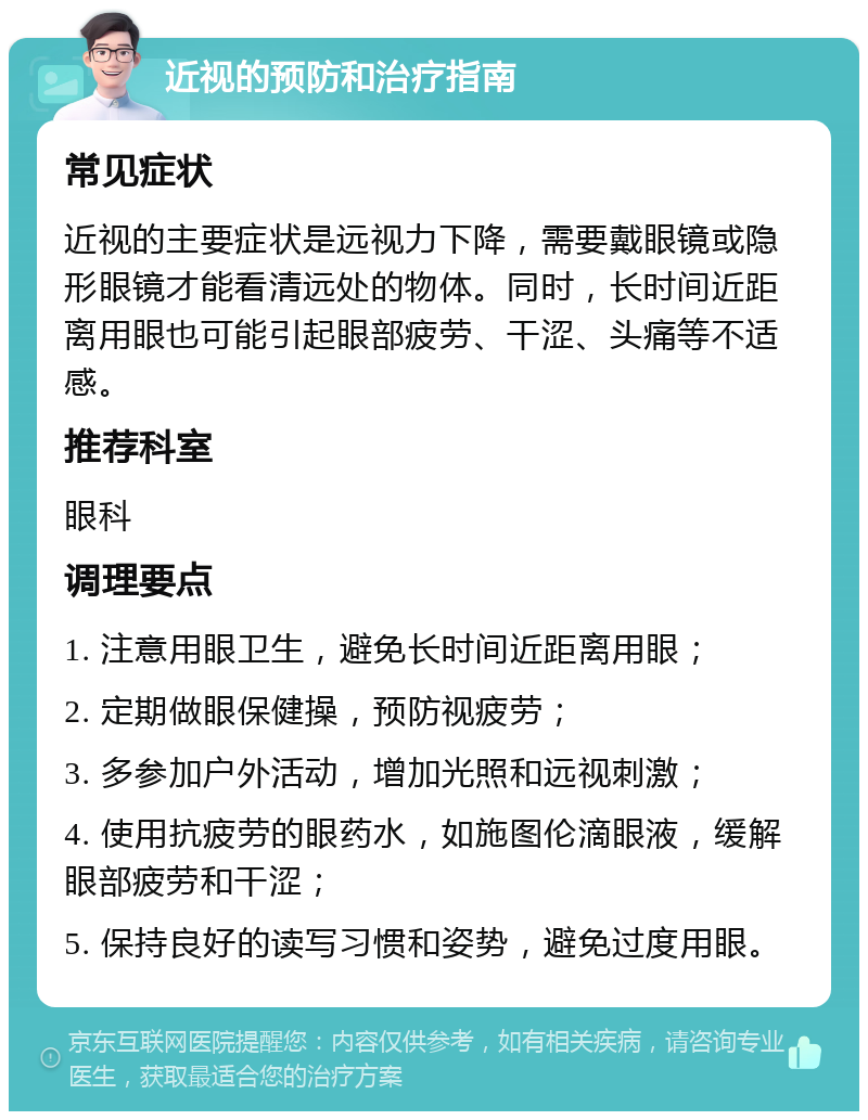 近视的预防和治疗指南 常见症状 近视的主要症状是远视力下降，需要戴眼镜或隐形眼镜才能看清远处的物体。同时，长时间近距离用眼也可能引起眼部疲劳、干涩、头痛等不适感。 推荐科室 眼科 调理要点 1. 注意用眼卫生，避免长时间近距离用眼； 2. 定期做眼保健操，预防视疲劳； 3. 多参加户外活动，增加光照和远视刺激； 4. 使用抗疲劳的眼药水，如施图伦滴眼液，缓解眼部疲劳和干涩； 5. 保持良好的读写习惯和姿势，避免过度用眼。