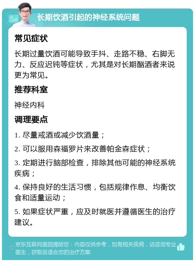 长期饮酒引起的神经系统问题 常见症状 长期过量饮酒可能导致手抖、走路不稳、右脚无力、反应迟钝等症状，尤其是对长期酗酒者来说更为常见。 推荐科室 神经内科 调理要点 1. 尽量戒酒或减少饮酒量； 2. 可以服用森福罗片来改善帕金森症状； 3. 定期进行脑部检查，排除其他可能的神经系统疾病； 4. 保持良好的生活习惯，包括规律作息、均衡饮食和适量运动； 5. 如果症状严重，应及时就医并遵循医生的治疗建议。