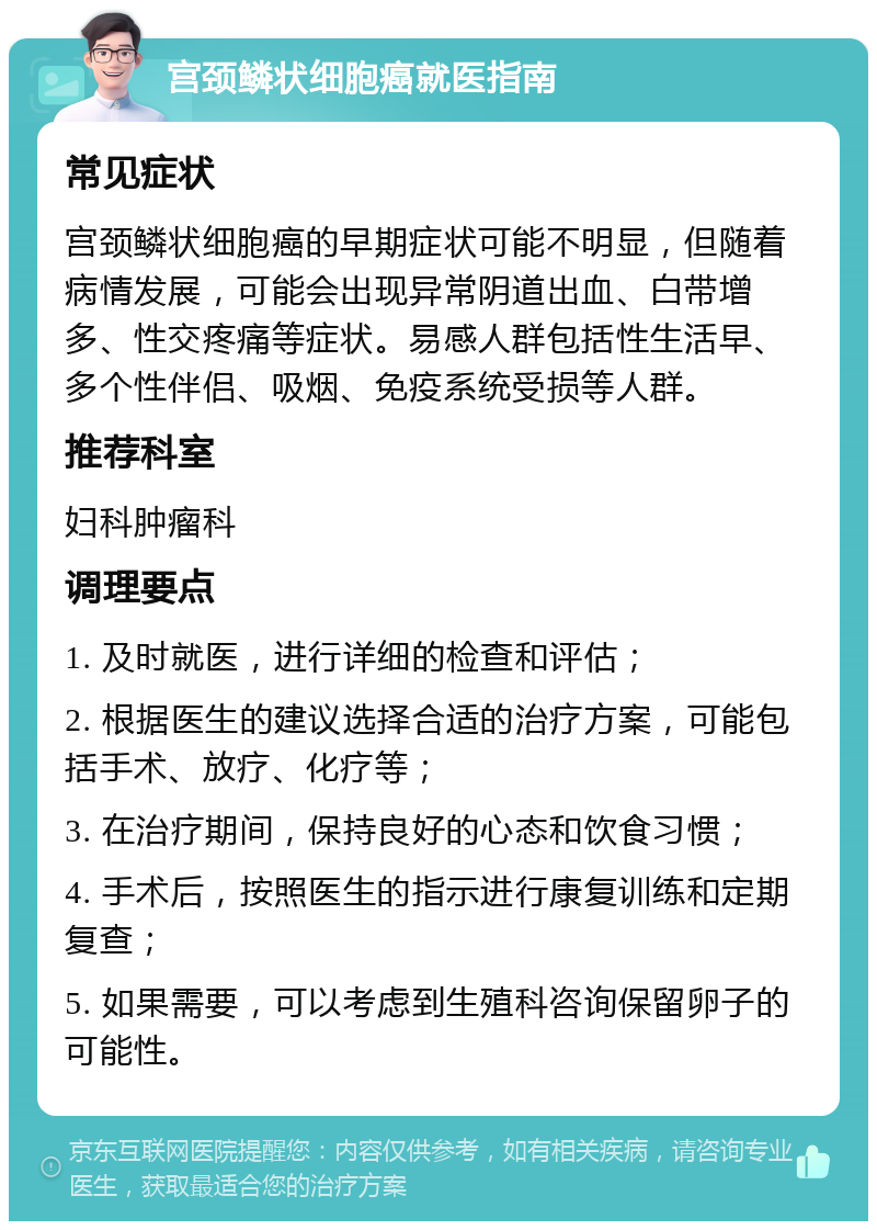 宫颈鳞状细胞癌就医指南 常见症状 宫颈鳞状细胞癌的早期症状可能不明显，但随着病情发展，可能会出现异常阴道出血、白带增多、性交疼痛等症状。易感人群包括性生活早、多个性伴侣、吸烟、免疫系统受损等人群。 推荐科室 妇科肿瘤科 调理要点 1. 及时就医，进行详细的检查和评估； 2. 根据医生的建议选择合适的治疗方案，可能包括手术、放疗、化疗等； 3. 在治疗期间，保持良好的心态和饮食习惯； 4. 手术后，按照医生的指示进行康复训练和定期复查； 5. 如果需要，可以考虑到生殖科咨询保留卵子的可能性。