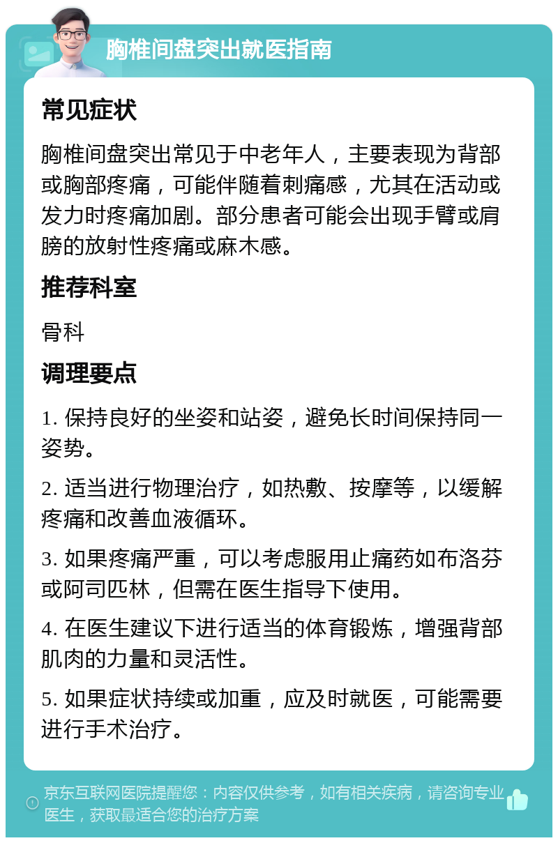 胸椎间盘突出就医指南 常见症状 胸椎间盘突出常见于中老年人，主要表现为背部或胸部疼痛，可能伴随着刺痛感，尤其在活动或发力时疼痛加剧。部分患者可能会出现手臂或肩膀的放射性疼痛或麻木感。 推荐科室 骨科 调理要点 1. 保持良好的坐姿和站姿，避免长时间保持同一姿势。 2. 适当进行物理治疗，如热敷、按摩等，以缓解疼痛和改善血液循环。 3. 如果疼痛严重，可以考虑服用止痛药如布洛芬或阿司匹林，但需在医生指导下使用。 4. 在医生建议下进行适当的体育锻炼，增强背部肌肉的力量和灵活性。 5. 如果症状持续或加重，应及时就医，可能需要进行手术治疗。