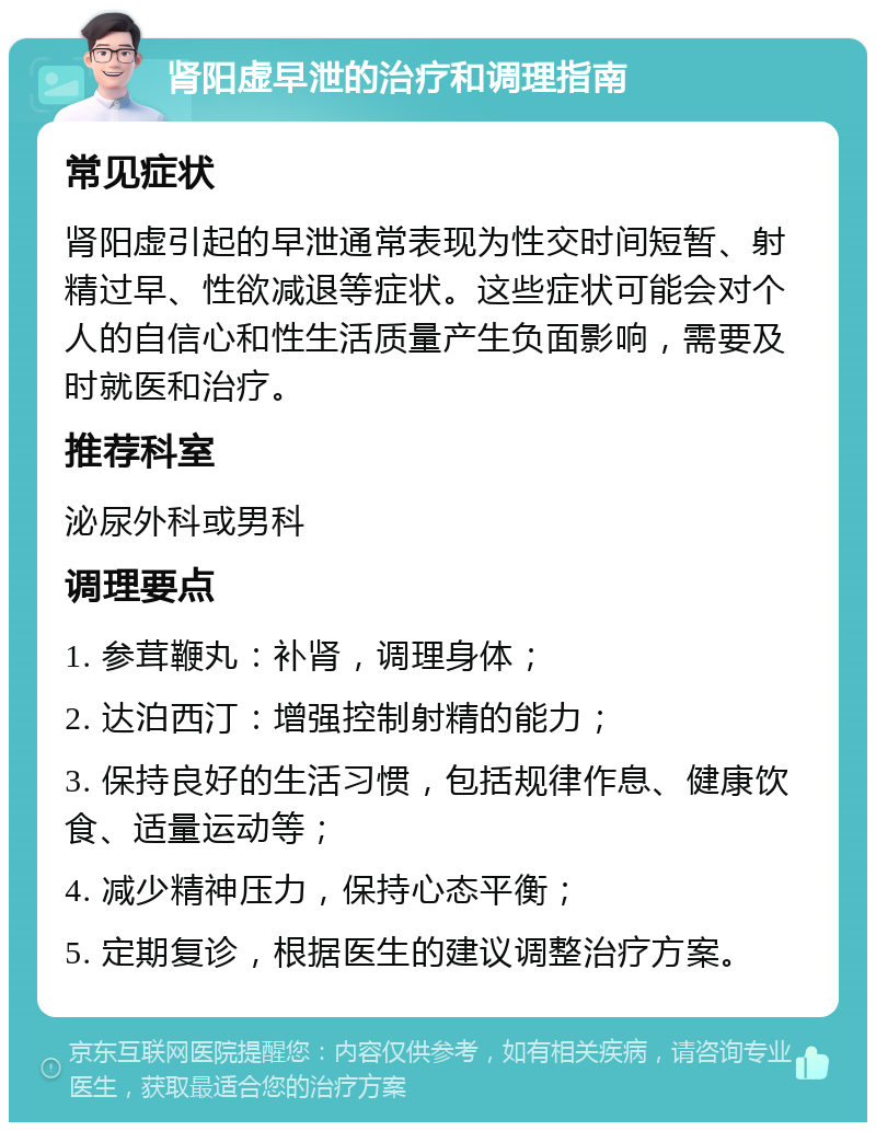 肾阳虚早泄的治疗和调理指南 常见症状 肾阳虚引起的早泄通常表现为性交时间短暂、射精过早、性欲减退等症状。这些症状可能会对个人的自信心和性生活质量产生负面影响，需要及时就医和治疗。 推荐科室 泌尿外科或男科 调理要点 1. 参茸鞭丸：补肾，调理身体； 2. 达泊西汀：增强控制射精的能力； 3. 保持良好的生活习惯，包括规律作息、健康饮食、适量运动等； 4. 减少精神压力，保持心态平衡； 5. 定期复诊，根据医生的建议调整治疗方案。