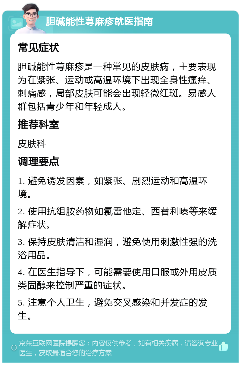 胆碱能性荨麻疹就医指南 常见症状 胆碱能性荨麻疹是一种常见的皮肤病，主要表现为在紧张、运动或高温环境下出现全身性瘙痒、刺痛感，局部皮肤可能会出现轻微红斑。易感人群包括青少年和年轻成人。 推荐科室 皮肤科 调理要点 1. 避免诱发因素，如紧张、剧烈运动和高温环境。 2. 使用抗组胺药物如氯雷他定、西替利嗪等来缓解症状。 3. 保持皮肤清洁和湿润，避免使用刺激性强的洗浴用品。 4. 在医生指导下，可能需要使用口服或外用皮质类固醇来控制严重的症状。 5. 注意个人卫生，避免交叉感染和并发症的发生。