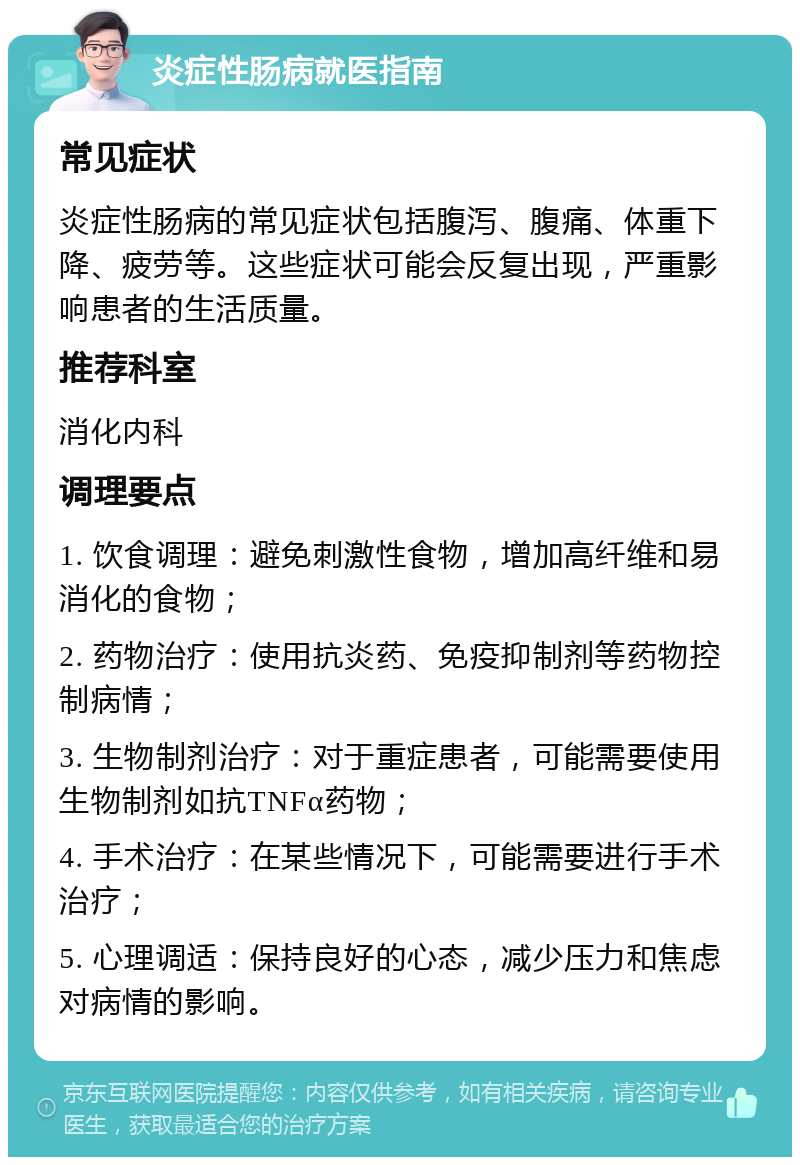 炎症性肠病就医指南 常见症状 炎症性肠病的常见症状包括腹泻、腹痛、体重下降、疲劳等。这些症状可能会反复出现，严重影响患者的生活质量。 推荐科室 消化内科 调理要点 1. 饮食调理：避免刺激性食物，增加高纤维和易消化的食物； 2. 药物治疗：使用抗炎药、免疫抑制剂等药物控制病情； 3. 生物制剂治疗：对于重症患者，可能需要使用生物制剂如抗TNFα药物； 4. 手术治疗：在某些情况下，可能需要进行手术治疗； 5. 心理调适：保持良好的心态，减少压力和焦虑对病情的影响。