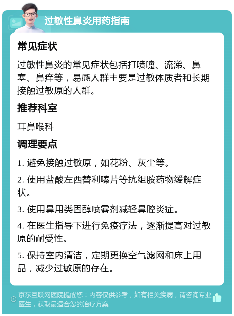 过敏性鼻炎用药指南 常见症状 过敏性鼻炎的常见症状包括打喷嚏、流涕、鼻塞、鼻痒等，易感人群主要是过敏体质者和长期接触过敏原的人群。 推荐科室 耳鼻喉科 调理要点 1. 避免接触过敏原，如花粉、灰尘等。 2. 使用盐酸左西替利嗪片等抗组胺药物缓解症状。 3. 使用鼻用类固醇喷雾剂减轻鼻腔炎症。 4. 在医生指导下进行免疫疗法，逐渐提高对过敏原的耐受性。 5. 保持室内清洁，定期更换空气滤网和床上用品，减少过敏原的存在。