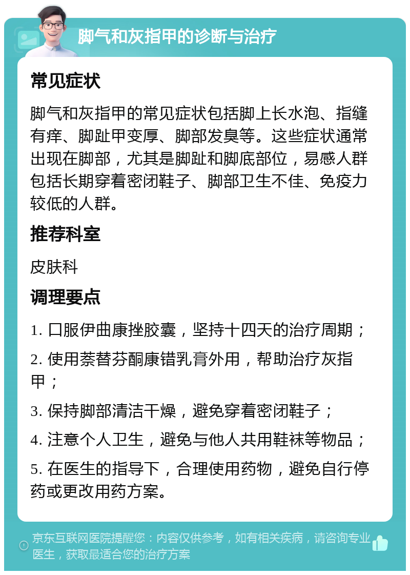 脚气和灰指甲的诊断与治疗 常见症状 脚气和灰指甲的常见症状包括脚上长水泡、指缝有痒、脚趾甲变厚、脚部发臭等。这些症状通常出现在脚部，尤其是脚趾和脚底部位，易感人群包括长期穿着密闭鞋子、脚部卫生不佳、免疫力较低的人群。 推荐科室 皮肤科 调理要点 1. 口服伊曲康挫胶囊，坚持十四天的治疗周期； 2. 使用萘替芬酮康错乳膏外用，帮助治疗灰指甲； 3. 保持脚部清洁干燥，避免穿着密闭鞋子； 4. 注意个人卫生，避免与他人共用鞋袜等物品； 5. 在医生的指导下，合理使用药物，避免自行停药或更改用药方案。