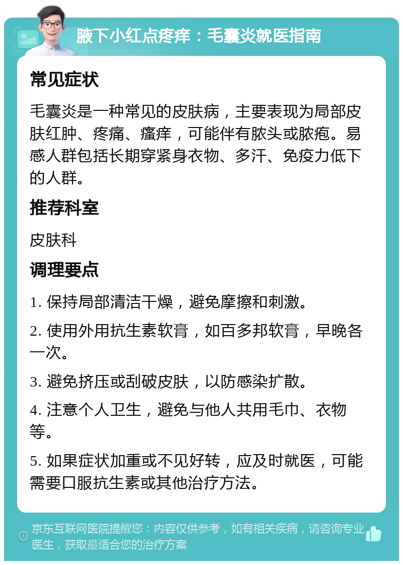 腋下小红点疼痒：毛囊炎就医指南 常见症状 毛囊炎是一种常见的皮肤病，主要表现为局部皮肤红肿、疼痛、瘙痒，可能伴有脓头或脓疱。易感人群包括长期穿紧身衣物、多汗、免疫力低下的人群。 推荐科室 皮肤科 调理要点 1. 保持局部清洁干燥，避免摩擦和刺激。 2. 使用外用抗生素软膏，如百多邦软膏，早晚各一次。 3. 避免挤压或刮破皮肤，以防感染扩散。 4. 注意个人卫生，避免与他人共用毛巾、衣物等。 5. 如果症状加重或不见好转，应及时就医，可能需要口服抗生素或其他治疗方法。