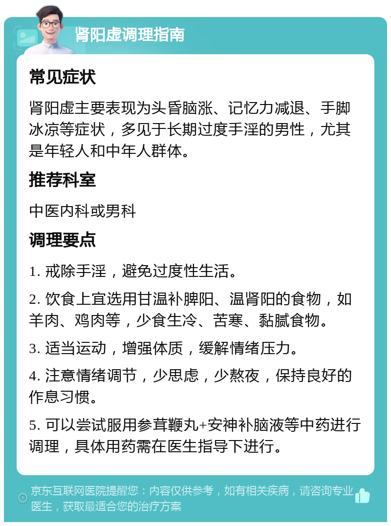 肾阳虚调理指南 常见症状 肾阳虚主要表现为头昏脑涨、记忆力减退、手脚冰凉等症状，多见于长期过度手淫的男性，尤其是年轻人和中年人群体。 推荐科室 中医内科或男科 调理要点 1. 戒除手淫，避免过度性生活。 2. 饮食上宜选用甘温补脾阳、温肾阳的食物，如羊肉、鸡肉等，少食生冷、苦寒、黏腻食物。 3. 适当运动，增强体质，缓解情绪压力。 4. 注意情绪调节，少思虑，少熬夜，保持良好的作息习惯。 5. 可以尝试服用参茸鞭丸+安神补脑液等中药进行调理，具体用药需在医生指导下进行。