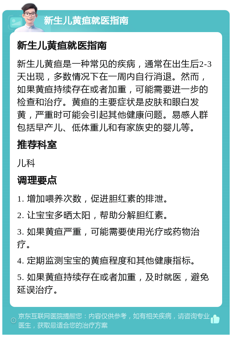 新生儿黄疸就医指南 新生儿黄疸就医指南 新生儿黄疸是一种常见的疾病，通常在出生后2-3天出现，多数情况下在一周内自行消退。然而，如果黄疸持续存在或者加重，可能需要进一步的检查和治疗。黄疸的主要症状是皮肤和眼白发黄，严重时可能会引起其他健康问题。易感人群包括早产儿、低体重儿和有家族史的婴儿等。 推荐科室 儿科 调理要点 1. 增加喂养次数，促进胆红素的排泄。 2. 让宝宝多晒太阳，帮助分解胆红素。 3. 如果黄疸严重，可能需要使用光疗或药物治疗。 4. 定期监测宝宝的黄疸程度和其他健康指标。 5. 如果黄疸持续存在或者加重，及时就医，避免延误治疗。