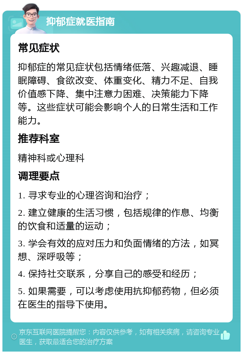 抑郁症就医指南 常见症状 抑郁症的常见症状包括情绪低落、兴趣减退、睡眠障碍、食欲改变、体重变化、精力不足、自我价值感下降、集中注意力困难、决策能力下降等。这些症状可能会影响个人的日常生活和工作能力。 推荐科室 精神科或心理科 调理要点 1. 寻求专业的心理咨询和治疗； 2. 建立健康的生活习惯，包括规律的作息、均衡的饮食和适量的运动； 3. 学会有效的应对压力和负面情绪的方法，如冥想、深呼吸等； 4. 保持社交联系，分享自己的感受和经历； 5. 如果需要，可以考虑使用抗抑郁药物，但必须在医生的指导下使用。