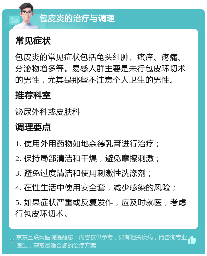 包皮炎的治疗与调理 常见症状 包皮炎的常见症状包括龟头红肿、瘙痒、疼痛、分泌物增多等。易感人群主要是未行包皮环切术的男性，尤其是那些不注意个人卫生的男性。 推荐科室 泌尿外科或皮肤科 调理要点 1. 使用外用药物如地奈德乳膏进行治疗； 2. 保持局部清洁和干燥，避免摩擦刺激； 3. 避免过度清洁和使用刺激性洗涤剂； 4. 在性生活中使用安全套，减少感染的风险； 5. 如果症状严重或反复发作，应及时就医，考虑行包皮环切术。