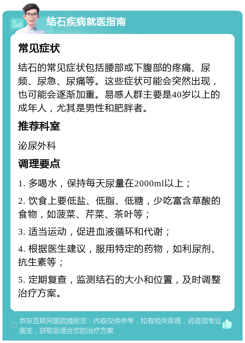 结石疾病就医指南 常见症状 结石的常见症状包括腰部或下腹部的疼痛、尿频、尿急、尿痛等。这些症状可能会突然出现，也可能会逐渐加重。易感人群主要是40岁以上的成年人，尤其是男性和肥胖者。 推荐科室 泌尿外科 调理要点 1. 多喝水，保持每天尿量在2000ml以上； 2. 饮食上要低盐、低脂、低糖，少吃富含草酸的食物，如菠菜、芹菜、茶叶等； 3. 适当运动，促进血液循环和代谢； 4. 根据医生建议，服用特定的药物，如利尿剂、抗生素等； 5. 定期复查，监测结石的大小和位置，及时调整治疗方案。