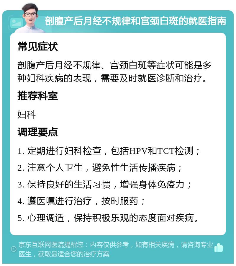 剖腹产后月经不规律和宫颈白斑的就医指南 常见症状 剖腹产后月经不规律、宫颈白斑等症状可能是多种妇科疾病的表现，需要及时就医诊断和治疗。 推荐科室 妇科 调理要点 1. 定期进行妇科检查，包括HPV和TCT检测； 2. 注意个人卫生，避免性生活传播疾病； 3. 保持良好的生活习惯，增强身体免疫力； 4. 遵医嘱进行治疗，按时服药； 5. 心理调适，保持积极乐观的态度面对疾病。