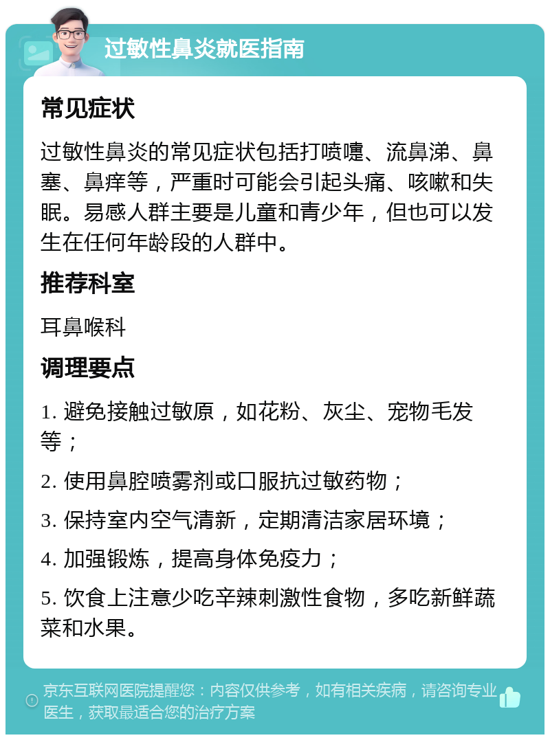 过敏性鼻炎就医指南 常见症状 过敏性鼻炎的常见症状包括打喷嚏、流鼻涕、鼻塞、鼻痒等，严重时可能会引起头痛、咳嗽和失眠。易感人群主要是儿童和青少年，但也可以发生在任何年龄段的人群中。 推荐科室 耳鼻喉科 调理要点 1. 避免接触过敏原，如花粉、灰尘、宠物毛发等； 2. 使用鼻腔喷雾剂或口服抗过敏药物； 3. 保持室内空气清新，定期清洁家居环境； 4. 加强锻炼，提高身体免疫力； 5. 饮食上注意少吃辛辣刺激性食物，多吃新鲜蔬菜和水果。