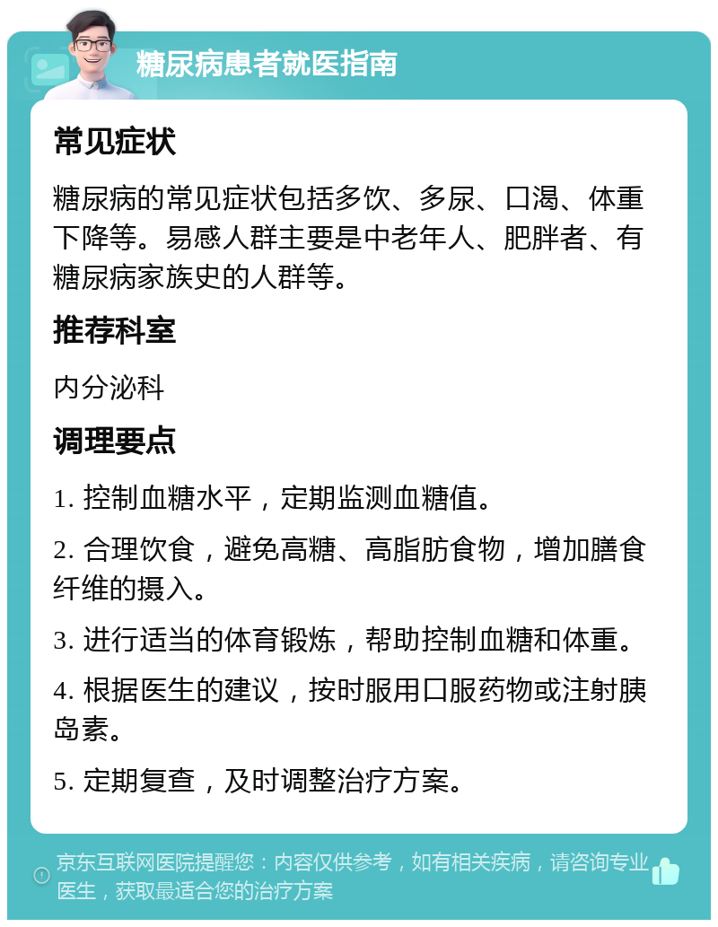 糖尿病患者就医指南 常见症状 糖尿病的常见症状包括多饮、多尿、口渴、体重下降等。易感人群主要是中老年人、肥胖者、有糖尿病家族史的人群等。 推荐科室 内分泌科 调理要点 1. 控制血糖水平，定期监测血糖值。 2. 合理饮食，避免高糖、高脂肪食物，增加膳食纤维的摄入。 3. 进行适当的体育锻炼，帮助控制血糖和体重。 4. 根据医生的建议，按时服用口服药物或注射胰岛素。 5. 定期复查，及时调整治疗方案。