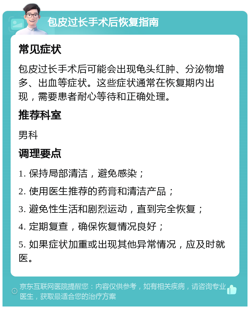 包皮过长手术后恢复指南 常见症状 包皮过长手术后可能会出现龟头红肿、分泌物增多、出血等症状。这些症状通常在恢复期内出现，需要患者耐心等待和正确处理。 推荐科室 男科 调理要点 1. 保持局部清洁，避免感染； 2. 使用医生推荐的药膏和清洁产品； 3. 避免性生活和剧烈运动，直到完全恢复； 4. 定期复查，确保恢复情况良好； 5. 如果症状加重或出现其他异常情况，应及时就医。