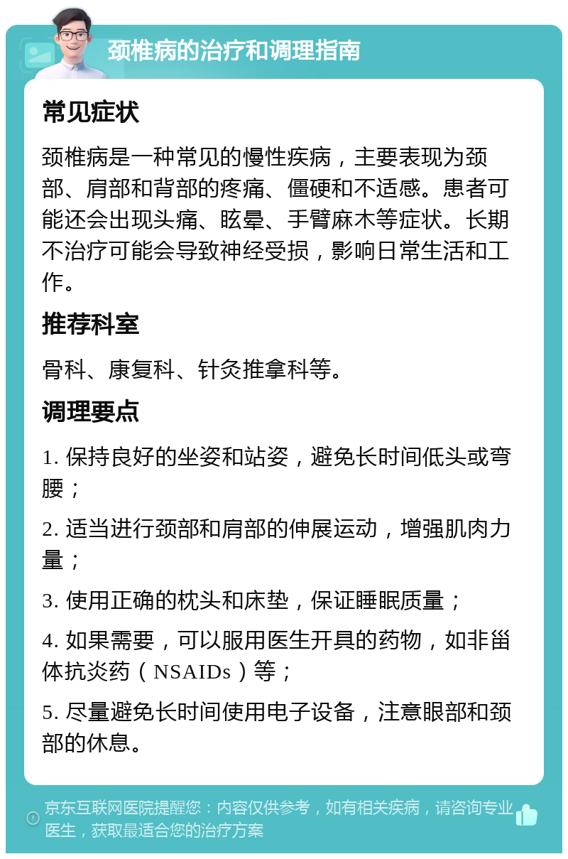 颈椎病的治疗和调理指南 常见症状 颈椎病是一种常见的慢性疾病，主要表现为颈部、肩部和背部的疼痛、僵硬和不适感。患者可能还会出现头痛、眩晕、手臂麻木等症状。长期不治疗可能会导致神经受损，影响日常生活和工作。 推荐科室 骨科、康复科、针灸推拿科等。 调理要点 1. 保持良好的坐姿和站姿，避免长时间低头或弯腰； 2. 适当进行颈部和肩部的伸展运动，增强肌肉力量； 3. 使用正确的枕头和床垫，保证睡眠质量； 4. 如果需要，可以服用医生开具的药物，如非甾体抗炎药（NSAIDs）等； 5. 尽量避免长时间使用电子设备，注意眼部和颈部的休息。