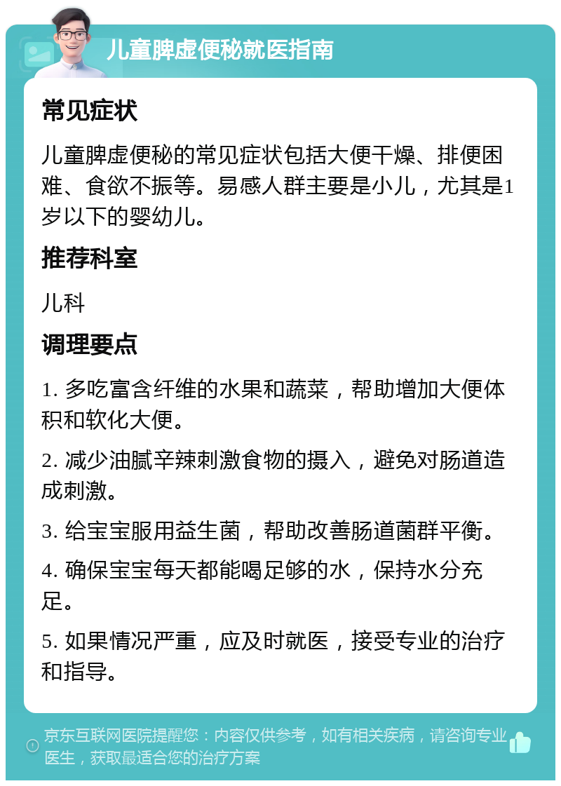 儿童脾虚便秘就医指南 常见症状 儿童脾虚便秘的常见症状包括大便干燥、排便困难、食欲不振等。易感人群主要是小儿，尤其是1岁以下的婴幼儿。 推荐科室 儿科 调理要点 1. 多吃富含纤维的水果和蔬菜，帮助增加大便体积和软化大便。 2. 减少油腻辛辣刺激食物的摄入，避免对肠道造成刺激。 3. 给宝宝服用益生菌，帮助改善肠道菌群平衡。 4. 确保宝宝每天都能喝足够的水，保持水分充足。 5. 如果情况严重，应及时就医，接受专业的治疗和指导。