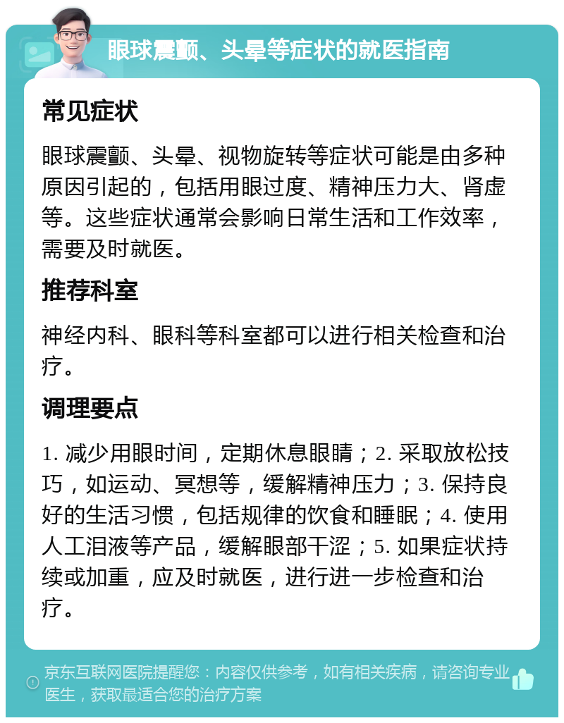 眼球震颤、头晕等症状的就医指南 常见症状 眼球震颤、头晕、视物旋转等症状可能是由多种原因引起的，包括用眼过度、精神压力大、肾虚等。这些症状通常会影响日常生活和工作效率，需要及时就医。 推荐科室 神经内科、眼科等科室都可以进行相关检查和治疗。 调理要点 1. 减少用眼时间，定期休息眼睛；2. 采取放松技巧，如运动、冥想等，缓解精神压力；3. 保持良好的生活习惯，包括规律的饮食和睡眠；4. 使用人工泪液等产品，缓解眼部干涩；5. 如果症状持续或加重，应及时就医，进行进一步检查和治疗。