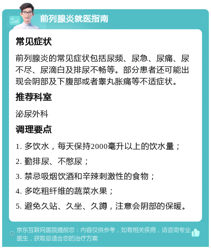 前列腺炎就医指南 常见症状 前列腺炎的常见症状包括尿频、尿急、尿痛、尿不尽、尿滴白及排尿不畅等。部分患者还可能出现会阴部及下腹部或者睾丸胀痛等不适症状。 推荐科室 泌尿外科 调理要点 1. 多饮水，每天保持2000毫升以上的饮水量； 2. 勤排尿、不憋尿； 3. 禁忌吸烟饮酒和辛辣刺激性的食物； 4. 多吃粗纤维的蔬菜水果； 5. 避免久站、久坐、久蹲，注意会阴部的保暖。