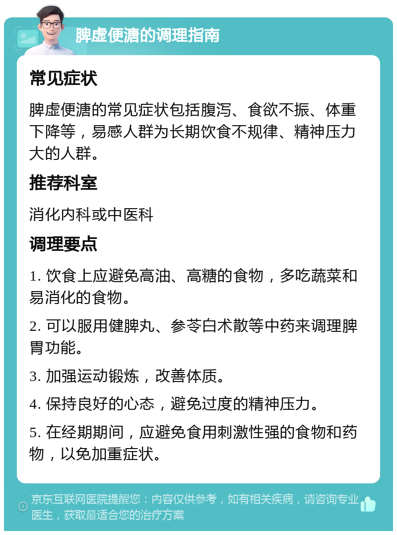 脾虚便溏的调理指南 常见症状 脾虚便溏的常见症状包括腹泻、食欲不振、体重下降等，易感人群为长期饮食不规律、精神压力大的人群。 推荐科室 消化内科或中医科 调理要点 1. 饮食上应避免高油、高糖的食物，多吃蔬菜和易消化的食物。 2. 可以服用健脾丸、参苓白术散等中药来调理脾胃功能。 3. 加强运动锻炼，改善体质。 4. 保持良好的心态，避免过度的精神压力。 5. 在经期期间，应避免食用刺激性强的食物和药物，以免加重症状。