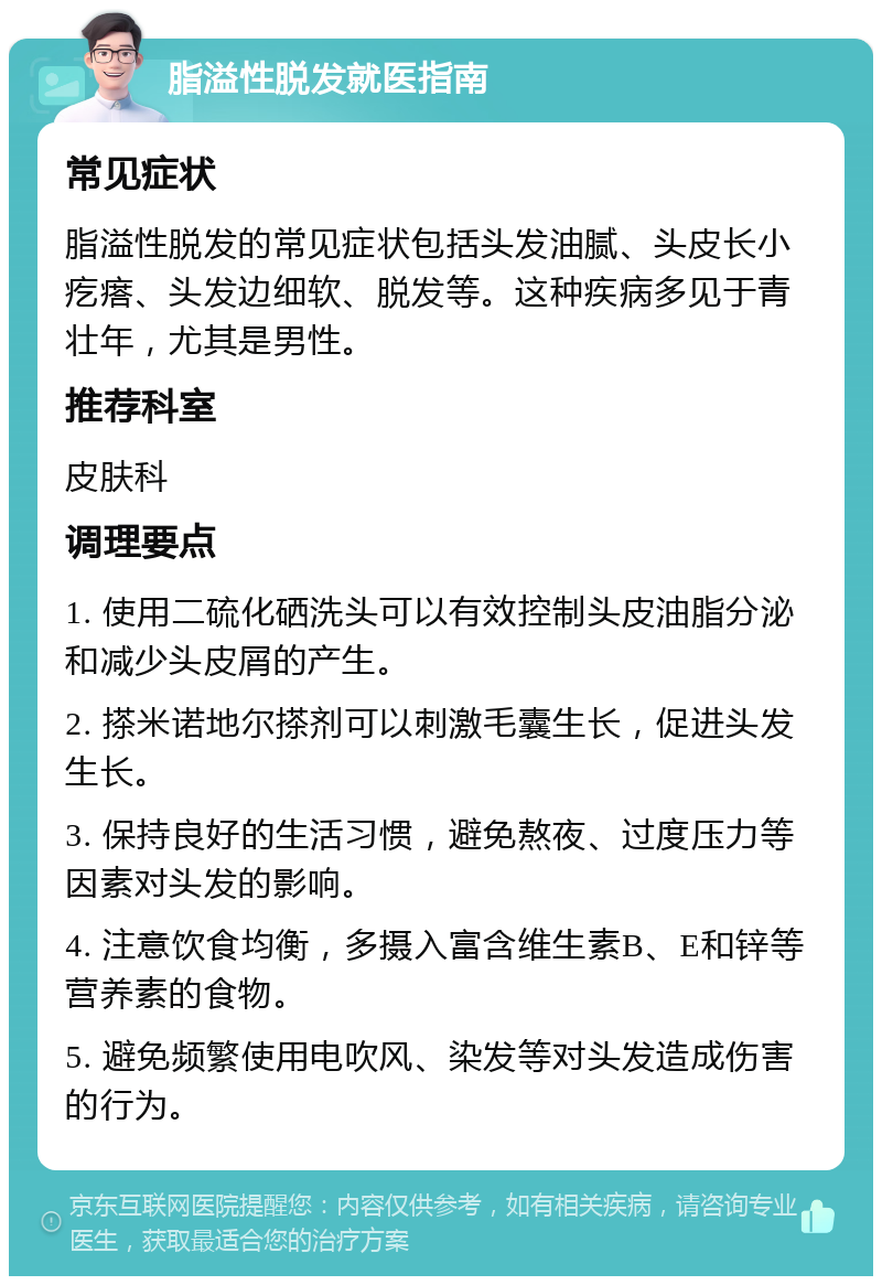 脂溢性脱发就医指南 常见症状 脂溢性脱发的常见症状包括头发油腻、头皮长小疙瘩、头发边细软、脱发等。这种疾病多见于青壮年，尤其是男性。 推荐科室 皮肤科 调理要点 1. 使用二硫化硒洗头可以有效控制头皮油脂分泌和减少头皮屑的产生。 2. 搽米诺地尔搽剂可以刺激毛囊生长，促进头发生长。 3. 保持良好的生活习惯，避免熬夜、过度压力等因素对头发的影响。 4. 注意饮食均衡，多摄入富含维生素B、E和锌等营养素的食物。 5. 避免频繁使用电吹风、染发等对头发造成伤害的行为。