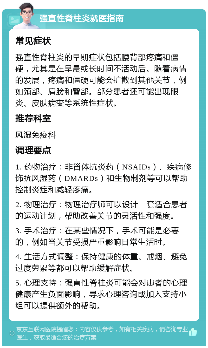 强直性脊柱炎就医指南 常见症状 强直性脊柱炎的早期症状包括腰背部疼痛和僵硬，尤其是在早晨或长时间不活动后。随着病情的发展，疼痛和僵硬可能会扩散到其他关节，例如颈部、肩膀和臀部。部分患者还可能出现眼炎、皮肤病变等系统性症状。 推荐科室 风湿免疫科 调理要点 1. 药物治疗：非甾体抗炎药（NSAIDs）、疾病修饰抗风湿药（DMARDs）和生物制剂等可以帮助控制炎症和减轻疼痛。 2. 物理治疗：物理治疗师可以设计一套适合患者的运动计划，帮助改善关节的灵活性和强度。 3. 手术治疗：在某些情况下，手术可能是必要的，例如当关节受损严重影响日常生活时。 4. 生活方式调整：保持健康的体重、戒烟、避免过度劳累等都可以帮助缓解症状。 5. 心理支持：强直性脊柱炎可能会对患者的心理健康产生负面影响，寻求心理咨询或加入支持小组可以提供额外的帮助。