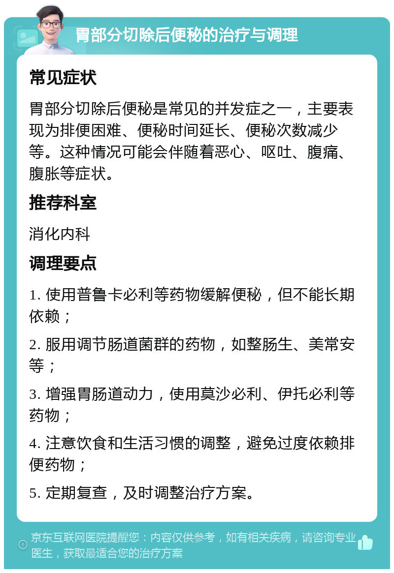 胃部分切除后便秘的治疗与调理 常见症状 胃部分切除后便秘是常见的并发症之一，主要表现为排便困难、便秘时间延长、便秘次数减少等。这种情况可能会伴随着恶心、呕吐、腹痛、腹胀等症状。 推荐科室 消化内科 调理要点 1. 使用普鲁卡必利等药物缓解便秘，但不能长期依赖； 2. 服用调节肠道菌群的药物，如整肠生、美常安等； 3. 增强胃肠道动力，使用莫沙必利、伊托必利等药物； 4. 注意饮食和生活习惯的调整，避免过度依赖排便药物； 5. 定期复查，及时调整治疗方案。