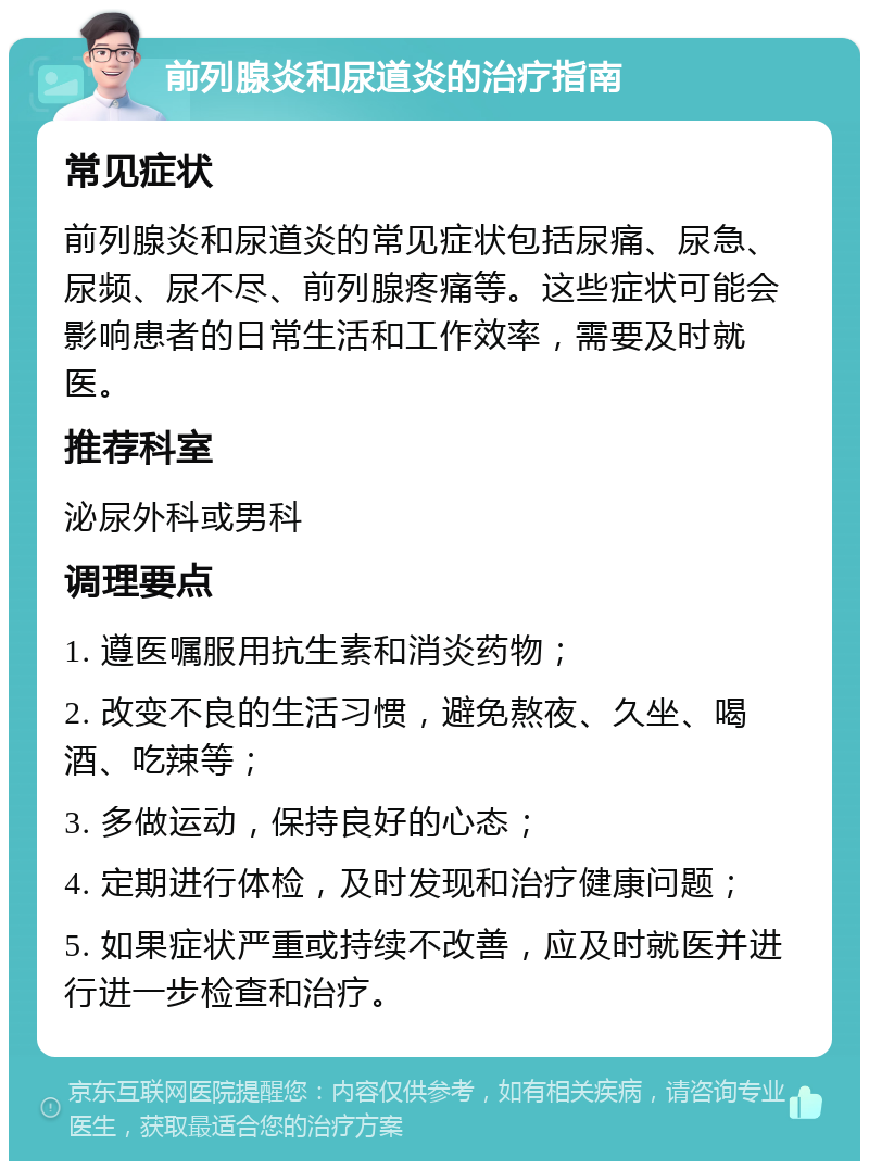 前列腺炎和尿道炎的治疗指南 常见症状 前列腺炎和尿道炎的常见症状包括尿痛、尿急、尿频、尿不尽、前列腺疼痛等。这些症状可能会影响患者的日常生活和工作效率，需要及时就医。 推荐科室 泌尿外科或男科 调理要点 1. 遵医嘱服用抗生素和消炎药物； 2. 改变不良的生活习惯，避免熬夜、久坐、喝酒、吃辣等； 3. 多做运动，保持良好的心态； 4. 定期进行体检，及时发现和治疗健康问题； 5. 如果症状严重或持续不改善，应及时就医并进行进一步检查和治疗。