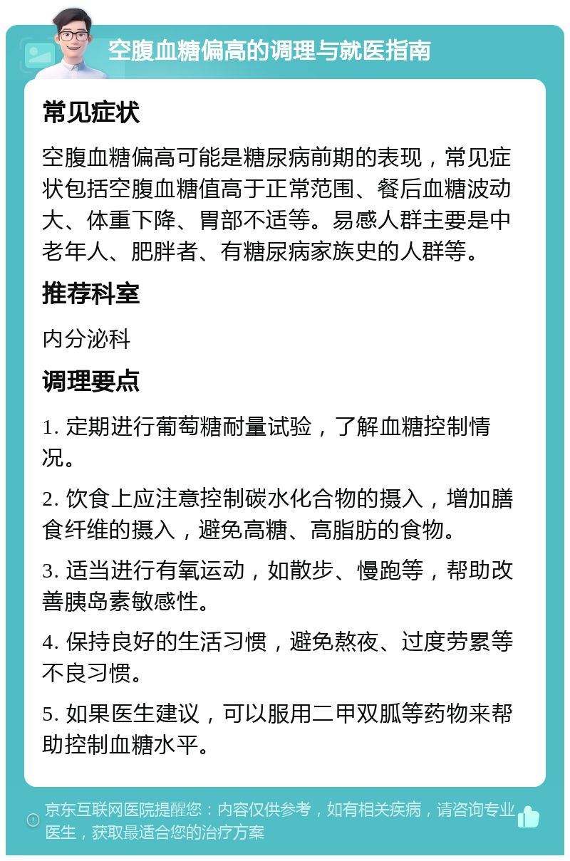 空腹血糖偏高的调理与就医指南 常见症状 空腹血糖偏高可能是糖尿病前期的表现，常见症状包括空腹血糖值高于正常范围、餐后血糖波动大、体重下降、胃部不适等。易感人群主要是中老年人、肥胖者、有糖尿病家族史的人群等。 推荐科室 内分泌科 调理要点 1. 定期进行葡萄糖耐量试验，了解血糖控制情况。 2. 饮食上应注意控制碳水化合物的摄入，增加膳食纤维的摄入，避免高糖、高脂肪的食物。 3. 适当进行有氧运动，如散步、慢跑等，帮助改善胰岛素敏感性。 4. 保持良好的生活习惯，避免熬夜、过度劳累等不良习惯。 5. 如果医生建议，可以服用二甲双胍等药物来帮助控制血糖水平。